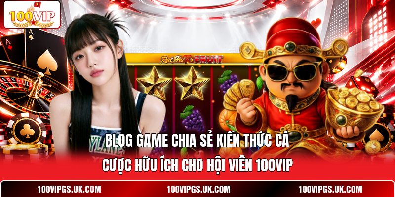 Blog game chia sẻ kiến thức cá cược hữu ích cho hội viên 100VIP